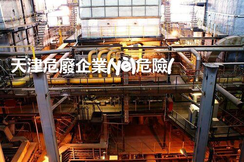 天津危廢企業(yè)危險(xiǎn)廢棄物的處理與安全：保護(hù)環(huán)境，守護(hù)未來(lái)！